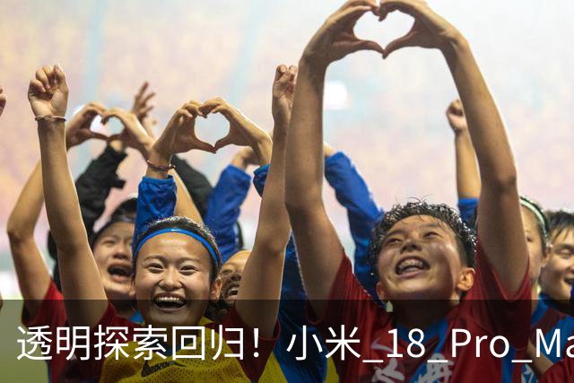 透明探索回归！小米 18 Pro Max透明探索版评测：重新做回个性旗舰